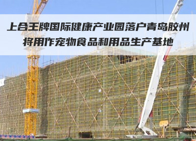 上合王牌国际健康产业园落户青岛胶州 将用作宠物食品和用品生产基地