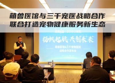萌兽医馆与三千宠医战略合作，联合打造宠物健康服务新生态